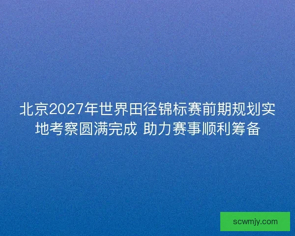北京2027年世界田径锦标赛前期规划实地考察圆满完成 助力赛事顺利筹备