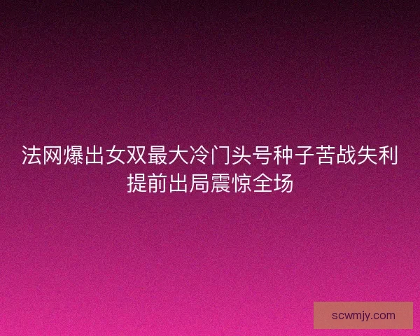 法网爆出女双最大冷门头号种子苦战失利提前出局震惊全场