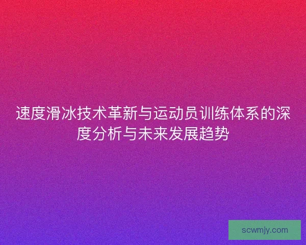 速度滑冰技术革新与运动员训练体系的深度分析与未来发展趋势
