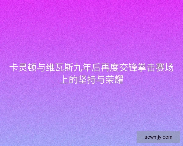 卡灵顿与维瓦斯九年后再度交锋拳击赛场上的坚持与荣耀
